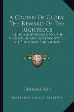 A Crown of Glory, the Reward of the Righteous: Being Meditations Upon the Vicissitude and Uncertainty of All Sublunary Enjoyments