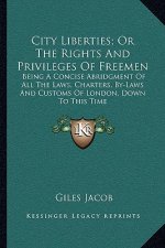 City Liberties; Or the Rights and Privileges of Freemen: Being a Concise Abridgment of All the Laws, Charters, By-Laws and Customs of London, Down to