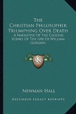 The Christian Philosopher Triumphing Over Death: A Narrative of the Closing Scenes of the Life of William Gordon