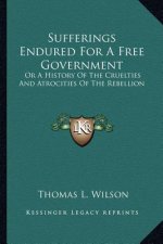 Sufferings Endured For A Free Government: Or A History Of The Cruelties And Atrocities Of The Rebellion