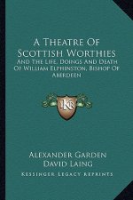 A Theatre of Scottish Worthies: And the Life, Doings and Death of William Elphinston, Bishop of Aberdeen