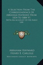A Selection from the Correspondence of Abraham Hayward from 1834 to 1884 V1: With an Account of His Early Life