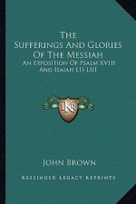 The Sufferings and Glories of the Messiah: An Exposition of Psalm XVIII and Isaiah LII-LIII