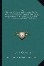 The Divine Wisdom as Revealed by the Methods of Christ and of the Spirit, Manifesting the Harmony and Unity in Nature, Man and the Bible