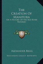 The Creation Of Manitoba: Or A History Of The Red River Troubles