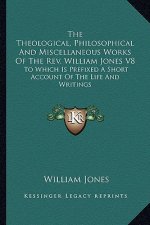 The Theological, Philosophical and Miscellaneous Works of the REV. William Jones V8: To Which Is Prefixed a Short Account of the Life and Writings