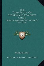 The Dead Shotp; Or Sportsman's Complete Guide: Being a Treatise on the Use of the Gun