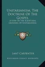 Unitarianism, the Doctrine of the Gospel: A View of the Scriptural Grounds of Unitarianism