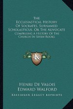 The Ecclesiastical History Of Socrates, Surnamed Scholasticus, Or The Advocate: Comprising A History Of The Church In Seven Books