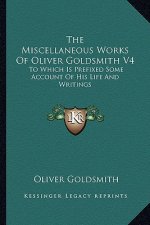 The Miscellaneous Works of Oliver Goldsmith V4: To Which Is Prefixed Some Account of His Life and Writings