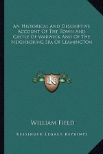 An Historical And Descriptive Account Of The Town And Castle Of Warwick And Of The Neighboring Spa Of Leamington