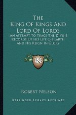 The King of Kings and Lord of Lords: An Attempt to Trace the Divine Records of His Life on Earth and His Reign in Glory