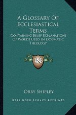 A Glossary of Ecclesiastical Terms: Containing Brief Explanations of Words Used in Dogmatic Theology