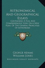 Astronomical and Geographical Essays: Containing a Full and Comprehensive View, on a New Plan, of the General Principles of Astronomy