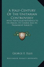 A Half-Century of the Unitarian Controversy: With Particular Reference to Its Origin, Its Course and Its Prominent Subjects