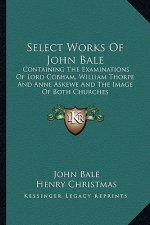 Select Works of John Bale: Containing the Examinations of Lord Cobham, William Thorpe and Anne Askewe and the Image of Both Churches