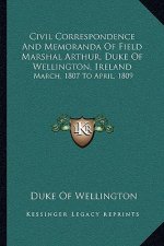 Civil Correspondence and Memoranda of Field Marshal Arthur, Duke of Wellington, Ireland: March, 1807 to April, 1809