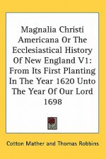 Magnalia Christi Americana Or The Ecclesiastical History Of New England V1: From Its First Planting In The Year 1620 Unto The Year Of Our Lord 1698