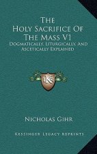 The Holy Sacrifice of the Mass V1: Dogmatically, Liturgically, and Ascetically Explained