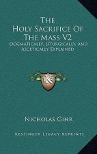 The Holy Sacrifice of the Mass V2: Dogmatically, Liturgically, and Ascetically Explained