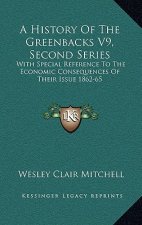 A History of the Greenbacks V9, Second Series: With Special Reference to the Economic Consequences of Their Issue 1862-65