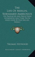The Life of Merlin, Surnamed Ambrosius: His Prophecies and Predictions Interpreted and Their Truth Made Good by Our English Annals