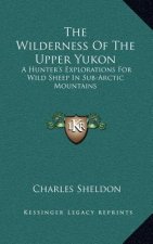 The Wilderness of the Upper Yukon: A Hunter's Explorations for Wild Sheep in Sub-Arctic Mountains