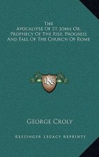 The Apocalypse of St. John Or, Prophecy of the Rise, Progress and Fall of the Church of Rome