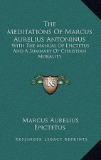 The Meditations of Marcus Aurelius Antoninus: With the Manual of Epictetus and a Summary of Christian Morality