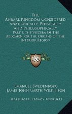 The Animal Kingdom Considered Anatomically, Physically and Philosophically: Part I, the Viscera of the Abdomen; Or the Organs of the Interior Region