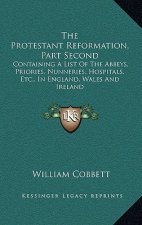 The Protestant Reformation, Part Second: Containing a List of the Abbeys, Priories, Nunneries, Hospitals, Etc., in England, Wales and Ireland