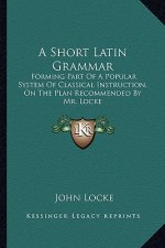 A Short Latin Grammar: Forming Part of a Popular System of Classical Instruction, on the Plan Recommended by Mr. Locke