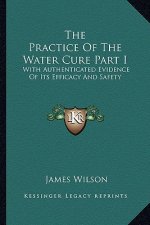 The Practice of the Water Cure Part I: With Authenticated Evidence of Its Efficacy and Safety