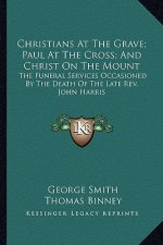 Christians at the Grave; Paul at the Cross; And Christ on the Mount: The Funeral Services Occasioned by the Death of the Late REV. John Harris