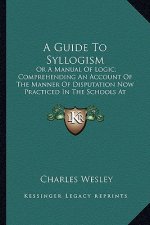 A Guide to Syllogism: Or a Manual of Logic; Comprehending an Account of the Manner of Disputation Now Practiced in the Schools at Cambridge