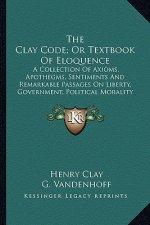 The Clay Code; Or Textbook of Eloquence: A Collection of Axioms, Apothegms, Sentiments and Remarkable Passages on Liberty, Government, Political Moral