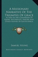 A Missionary Narrative of the Triumphs of Grace: As Seen in the Conversion of Kafirs, Hottentots, Fingoes and Other Natives of South Africa