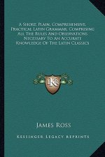 A Short, Plain, Comprehensive, Practical Latin Grammar, Comprising All the Rules and Observations Necessary to an Accurate Knowledge of the Latin Clas
