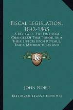 Fiscal Legislation, 1842-1865: A Review of the Financial Changes of That Period, and Their Effects Upon Revenue, Trade, Manufactures and Employment