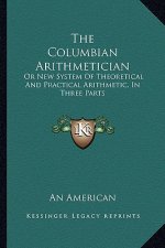 The Columbian Arithmetician: Or New System of Theoretical and Practical Arithmetic, in Three Parts