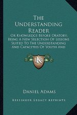 The Understanding Reader: Or Knowledge Before Oratory; Being a New Selection of Lessons Suited to the Understanding and Capacities of Youth and