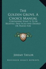 The Golden Grove, a Choice Manual: Containing What Is to Be Believed, Practiced and Desired or Prayed for