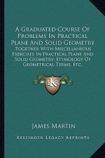 A Graduated Course of Problems in Practical Plane and Solid Geometry: Together with Miscellaneous Exercises in Practical Plane and Solid Geometry; Ety
