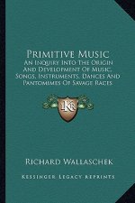 Primitive Music: An Inquiry Into the Origin and Development of Music, Songs, Instruments, Dances and Pantomimes of Savage Races