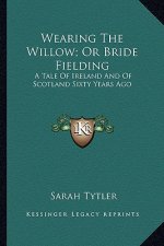 Wearing the Willow; Or Bride Fielding: A Tale of Ireland and of Scotland Sixty Years Ago
