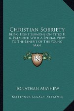 Christian Sobriety: Being Eight Sermons on Titus II. 6, Preached with a Special View to the Benefit of the Young Man