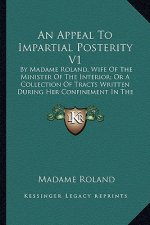 An Appeal to Impartial Posterity V1: By Madame Roland, Wife of the Minister of the Interior; Or a Collection of Tracts Written During Her Confinement