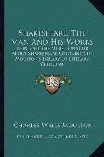 Shakespeare, the Man and His Works: Being All the Subject Matter about Shakespeare Contained in Moulton's Library of Literary Criticism