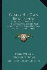 Wesley His Own Biographer: Being Illustrations of His Character, Labors and Achievements, from His Own Journals and Letters