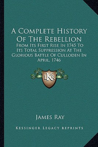 A Complete History Of The Rebellion: From Its First Rise In 1745 To Its Total Suppression At The Glorious Battle Of Culloden In April, 1746